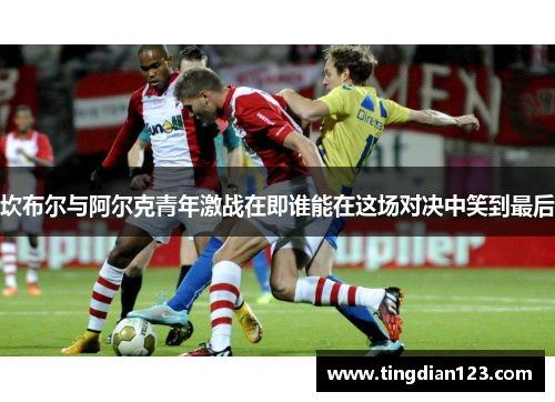 坎布尔与阿尔克青年激战在即谁能在这场对决中笑到最后