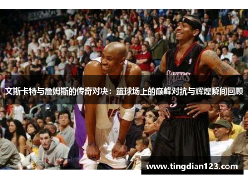 文斯卡特与詹姆斯的传奇对决：篮球场上的巅峰对抗与辉煌瞬间回顾